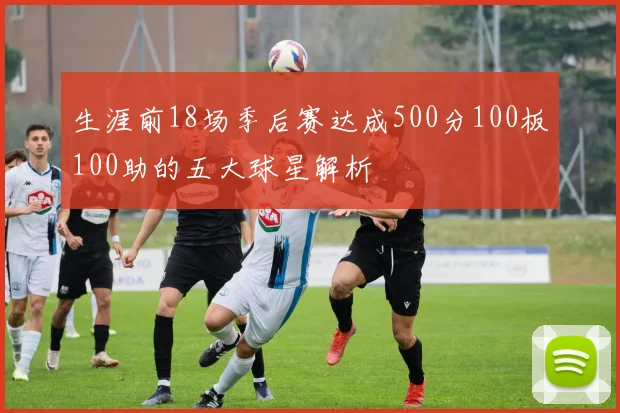 生涯前18场季后赛达成500分100板100助的五大球星解析