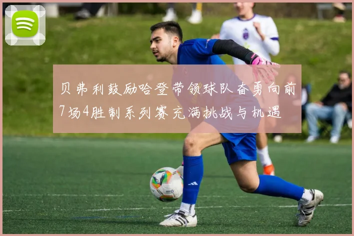 贝弗利鼓励哈登带领球队奋勇向前7场4胜制系列赛充满挑战与机遇