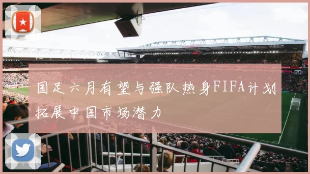 国足六月有望与强队热身FIFA计划拓展中国市场潜力
