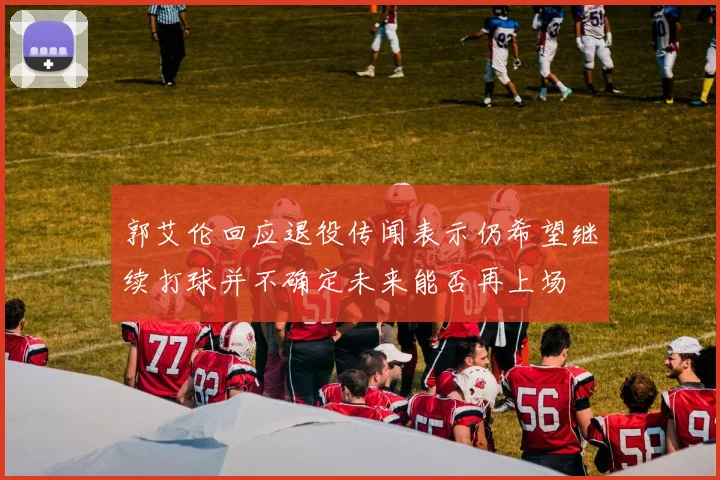 郭艾伦回应退役传闻表示仍希望继续打球并不确定未来能否再上场