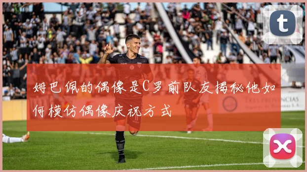 姆巴佩的偶像是C罗前队友揭秘他如何模仿偶像庆祝方式