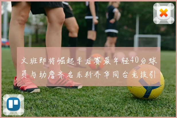 文班即将崛起季后赛最年轻40分球员与幼詹齐名东科乔华同台竞技引关注