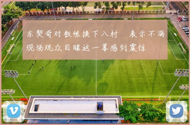 东契奇对教练换下八村塁表示不满现场观众目睹这一幕感到震惊