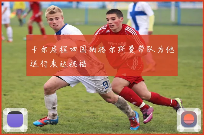 卡尔启程回国纳格尔斯曼带队为他送行表达祝福
