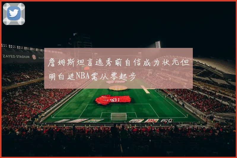 詹姆斯坦言选秀前自信成为状元但明白进NBA需从零起步