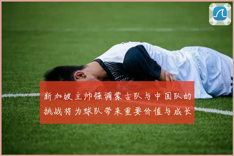 新加坡主帅强调蒙古队与中国队的挑战将为球队带来重要价值与成长机会