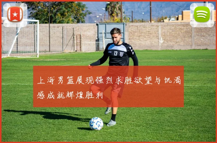 上海男篮展现强烈求胜欲望与饥渴感成就辉煌胜利
