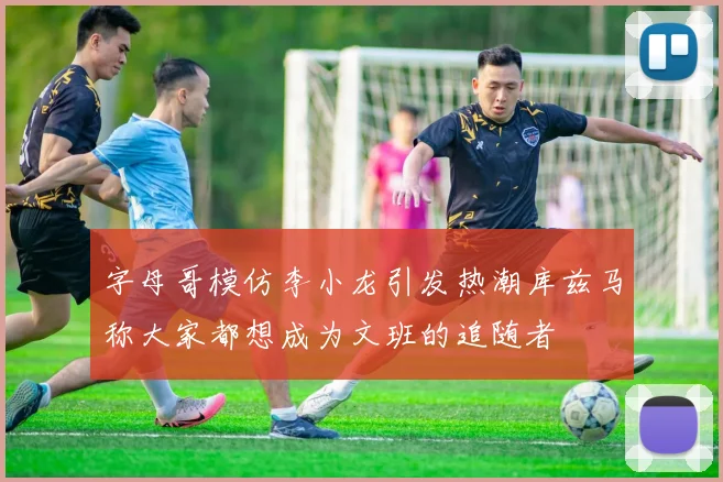 字母哥模仿李小龙引发热潮库兹马称大家都想成为文班的追随者