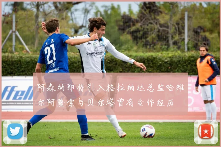 阿森纳即将引入格拉纳达总监哈维尔阿隆索与贝尔塔曾有合作经历