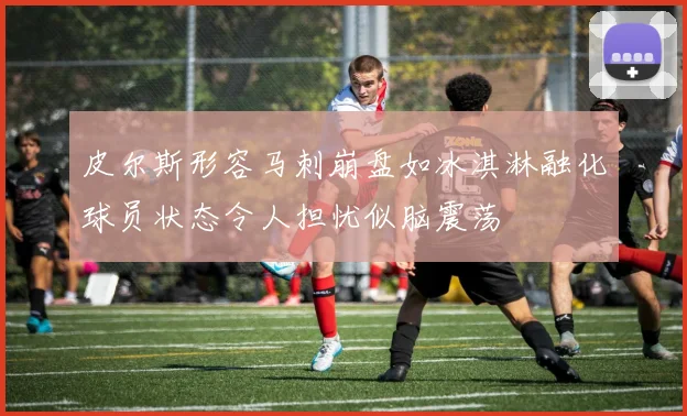 皮尔斯形容马刺崩盘如冰淇淋融化球员状态令人担忧似脑震荡